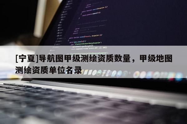 [寧夏]導(dǎo)航圖甲級測繪資質(zhì)數(shù)量，甲級地圖測繪資質(zhì)單位名錄