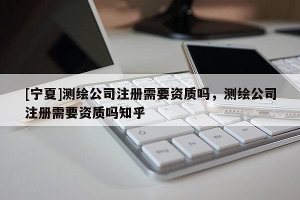 [寧夏]測繪公司注冊需要資質(zhì)嗎，測繪公司注冊需要資質(zhì)嗎知乎