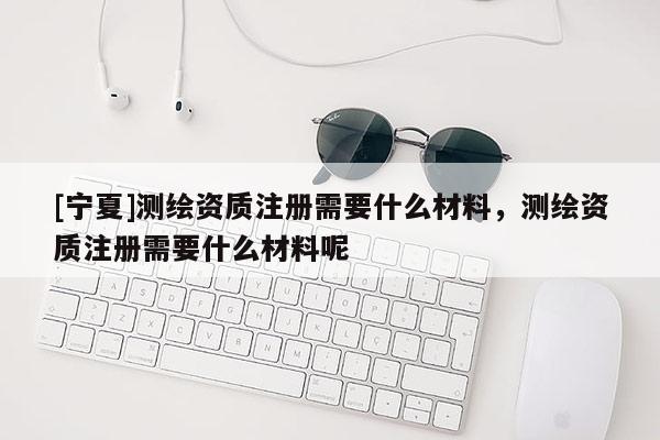 [寧夏]測繪資質(zhì)注冊需要什么材料，測繪資質(zhì)注冊需要什么材料呢