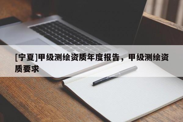 [寧夏]甲級(jí)測(cè)繪資質(zhì)年度報(bào)告，甲級(jí)測(cè)繪資質(zhì)要求