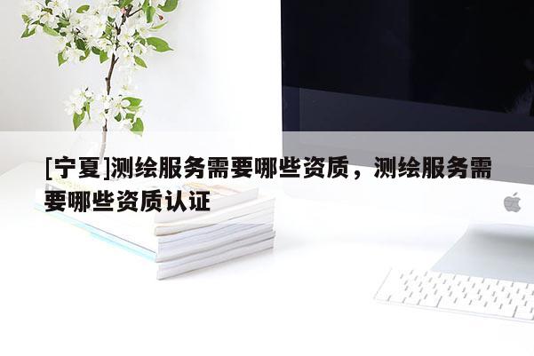 [寧夏]測繪服務(wù)需要哪些資質(zhì)，測繪服務(wù)需要哪些資質(zhì)認(rèn)證
