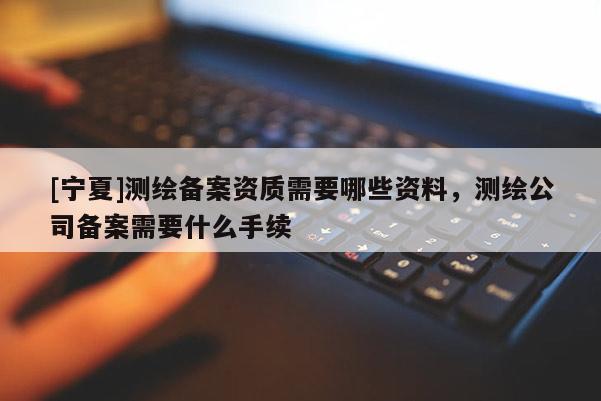 [寧夏]測繪備案資質(zhì)需要哪些資料，測繪公司備案需要什么手續(xù)