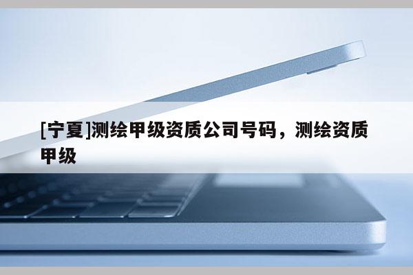 [寧夏]測繪甲級資質公司號碼，測繪資質 甲級