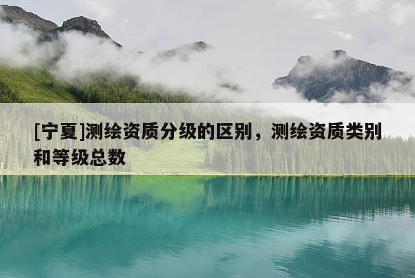 [寧夏]測繪資質(zhì)分級的區(qū)別，測繪資質(zhì)類別和等級總數(shù)