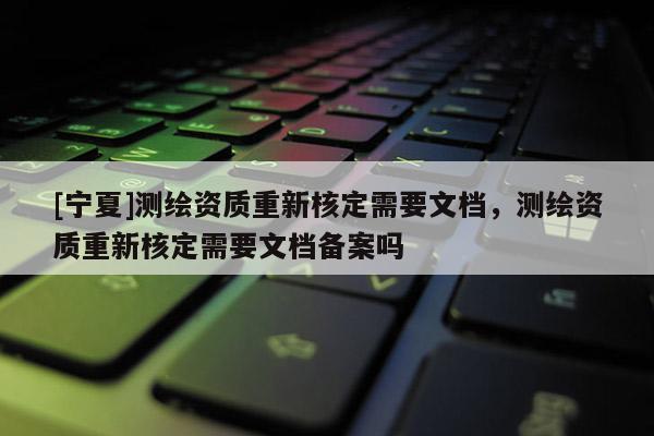 [寧夏]測繪資質(zhì)重新核定需要文檔，測繪資質(zhì)重新核定需要文檔備案嗎