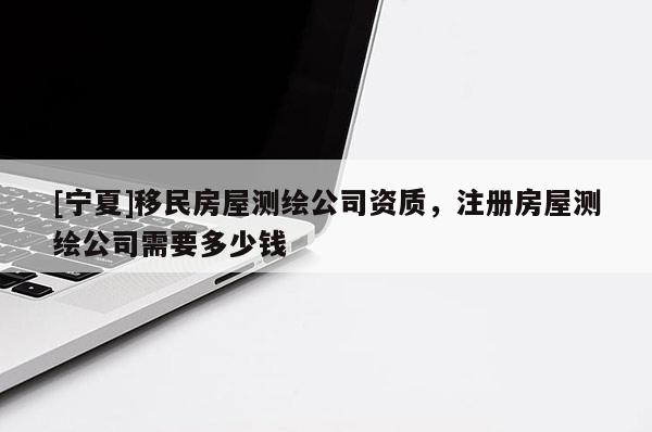 [寧夏]移民房屋測繪公司資質(zhì)，注冊房屋測繪公司需要多少錢