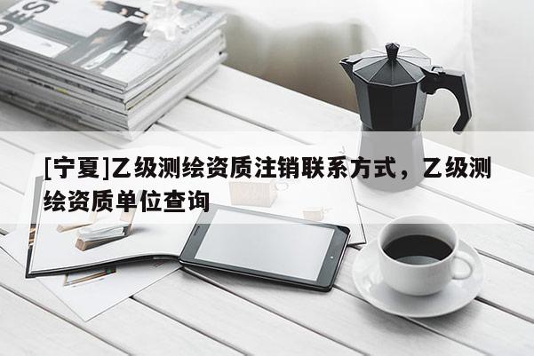 [寧夏]乙級測繪資質(zhì)注銷聯(lián)系方式，乙級測繪資質(zhì)單位查詢