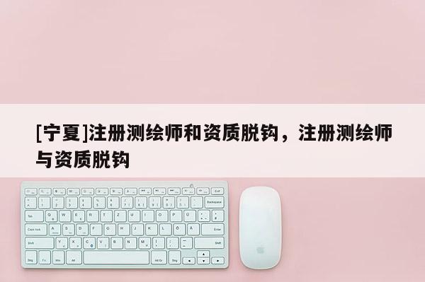 [寧夏]注冊測繪師和資質(zhì)脫鉤，注冊測繪師與資質(zhì)脫鉤