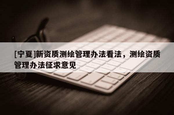 [寧夏]新資質測繪管理辦法看法，測繪資質管理辦法征求意見