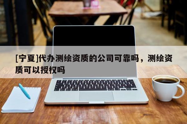[寧夏]代辦測繪資質(zhì)的公司可靠嗎，測繪資質(zhì)可以授權(quán)嗎