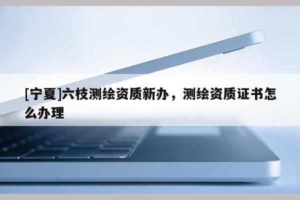 [寧夏]六枝測(cè)繪資質(zhì)新辦，測(cè)繪資質(zhì)證書怎么辦理