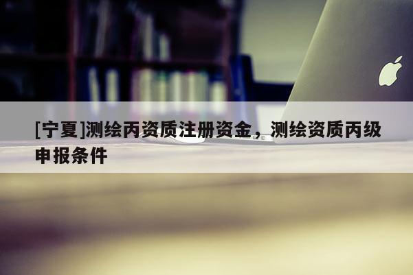 [寧夏]測(cè)繪丙資質(zhì)注冊(cè)資金，測(cè)繪資質(zhì)丙級(jí)申報(bào)條件