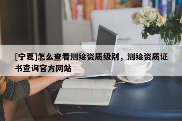 [寧夏]怎么查看測繪資質(zhì)級別，測繪資質(zhì)證書查詢官方網(wǎng)站