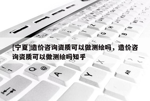 [寧夏]造價咨詢資質可以做測繪嗎，造價咨詢資質可以做測繪嗎知乎