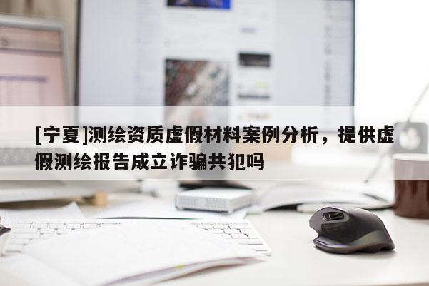 [寧夏]測(cè)繪資質(zhì)虛假材料案例分析，提供虛假測(cè)繪報(bào)告成立詐騙共犯嗎