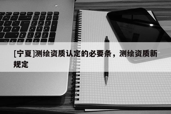 [寧夏]測繪資質(zhì)認(rèn)定的必要條，測繪資質(zhì)新規(guī)定