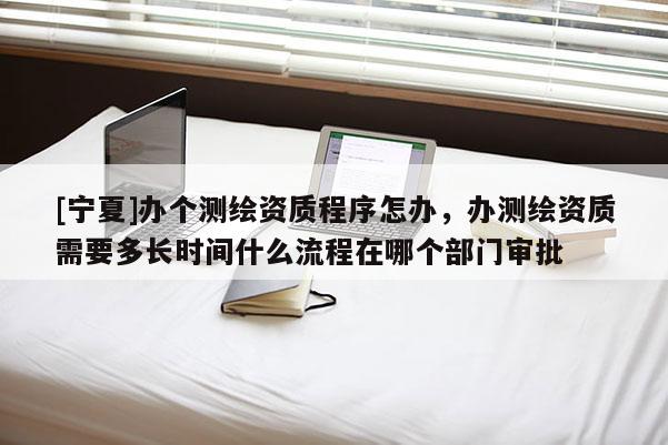 [寧夏]辦個(gè)測(cè)繪資質(zhì)程序怎辦，辦測(cè)繪資質(zhì)需要多長(zhǎng)時(shí)間什么流程在哪個(gè)部門審批