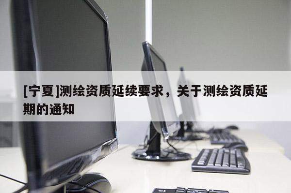 [寧夏]測繪資質(zhì)延續(xù)要求，關(guān)于測繪資質(zhì)延期的通知