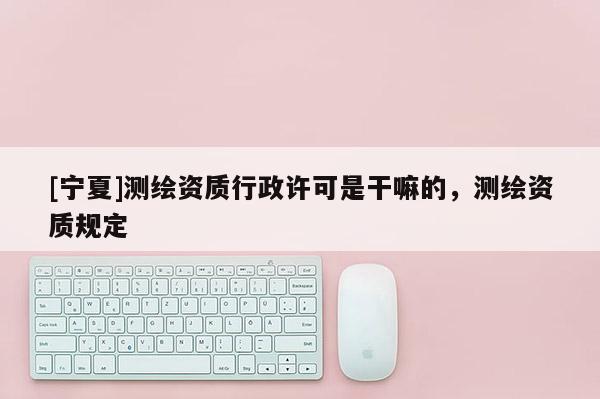[寧夏]測繪資質(zhì)行政許可是干嘛的，測繪資質(zhì)規(guī)定