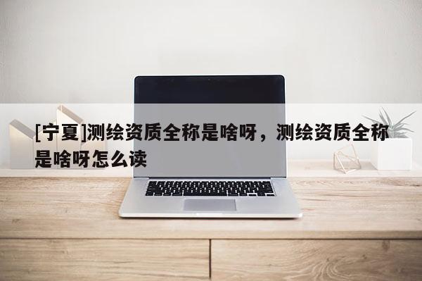 [寧夏]測繪資質全稱是啥呀，測繪資質全稱是啥呀怎么讀