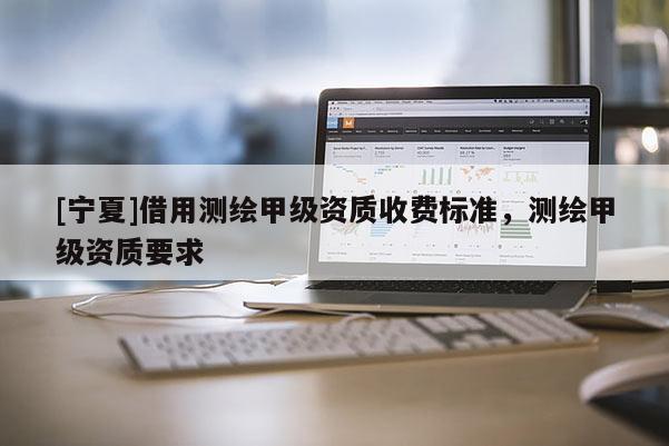 [寧夏]借用測繪甲級資質(zhì)收費(fèi)標(biāo)準(zhǔn)，測繪甲級資質(zhì)要求