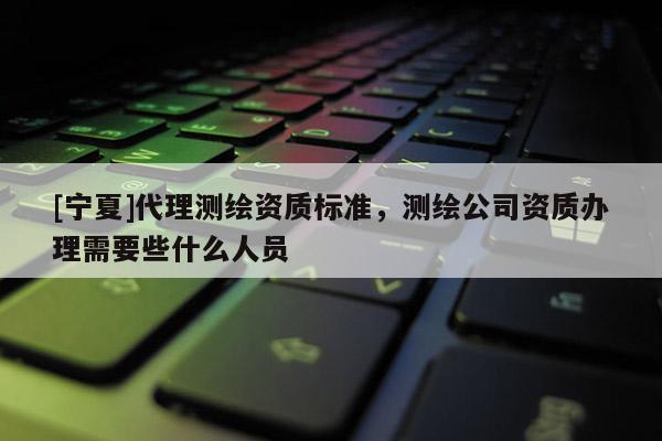 [寧夏]代理測(cè)繪資質(zhì)標(biāo)準(zhǔn)，測(cè)繪公司資質(zhì)辦理需要些什么人員