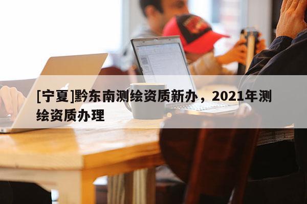 [寧夏]黔東南測繪資質(zhì)新辦，2021年測繪資質(zhì)辦理