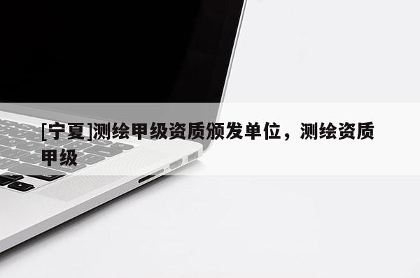 [寧夏]測繪甲級資質(zhì)頒發(fā)單位，測繪資質(zhì) 甲級