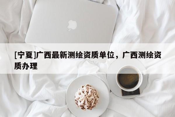 [寧夏]廣西最新測(cè)繪資質(zhì)單位，廣西測(cè)繪資質(zhì)辦理