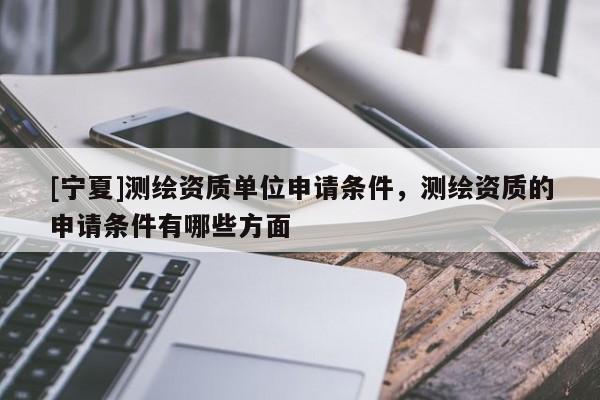 [寧夏]測繪資質(zhì)單位申請條件，測繪資質(zhì)的申請條件有哪些方面