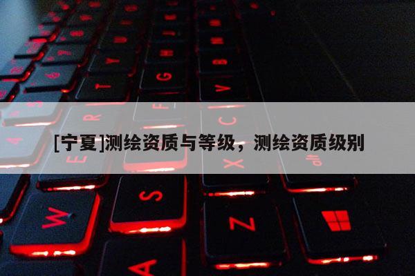 [寧夏]測(cè)繪資質(zhì)與等級(jí)，測(cè)繪資質(zhì)級(jí)別