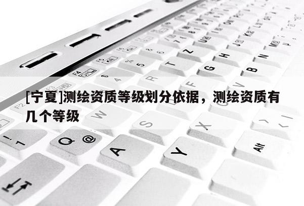 [寧夏]測繪資質(zhì)等級劃分依據(jù)，測繪資質(zhì)有幾個等級