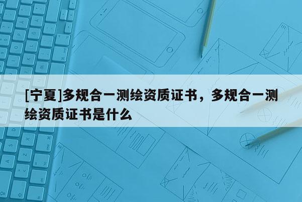 [寧夏]多規(guī)合一測繪資質(zhì)證書，多規(guī)合一測繪資質(zhì)證書是什么
