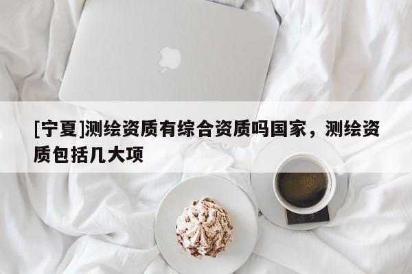 [寧夏]測繪資質(zhì)有綜合資質(zhì)嗎國家，測繪資質(zhì)包括幾大項