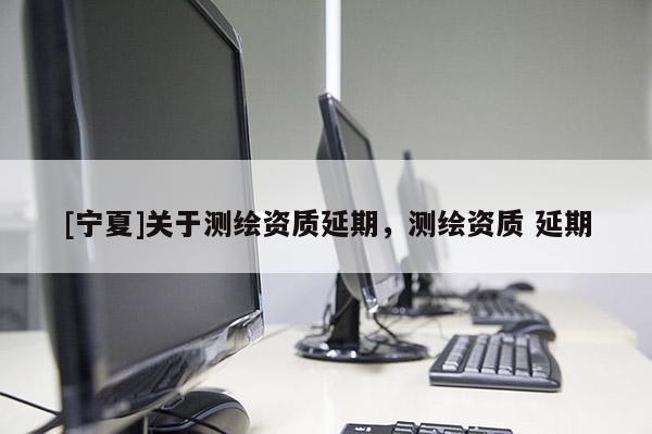 [寧夏]關(guān)于測繪資質(zhì)延期，測繪資質(zhì) 延期