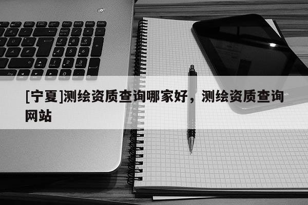 [寧夏]測(cè)繪資質(zhì)查詢(xún)哪家好，測(cè)繪資質(zhì)查詢(xún)網(wǎng)站