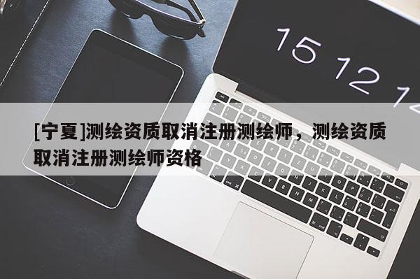 [寧夏]測(cè)繪資質(zhì)取消注冊(cè)測(cè)繪師，測(cè)繪資質(zhì)取消注冊(cè)測(cè)繪師資格