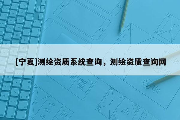 [寧夏]測(cè)繪資質(zhì)系統(tǒng)查詢，測(cè)繪資質(zhì)查詢網(wǎng)