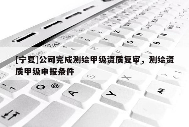 [寧夏]公司完成測繪甲級資質(zhì)復(fù)審，測繪資質(zhì)甲級申報(bào)條件