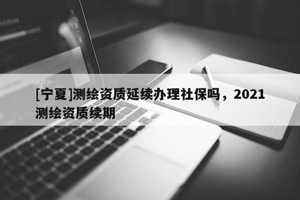 [寧夏]測(cè)繪資質(zhì)延續(xù)辦理社保嗎，2021測(cè)繪資質(zhì)續(xù)期