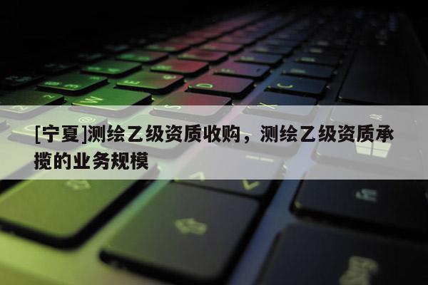 [寧夏]測(cè)繪乙級(jí)資質(zhì)收購，測(cè)繪乙級(jí)資質(zhì)承攬的業(yè)務(wù)規(guī)模