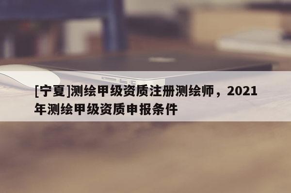 [寧夏]測繪甲級資質(zhì)注冊測繪師，2021年測繪甲級資質(zhì)申報條件