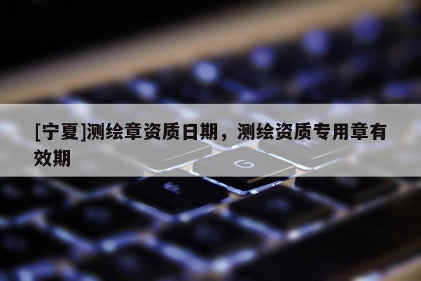 [寧夏]測(cè)繪章資質(zhì)日期，測(cè)繪資質(zhì)專用章有效期