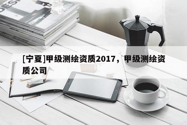 [寧夏]甲級測繪資質(zhì)2017，甲級測繪資質(zhì)公司