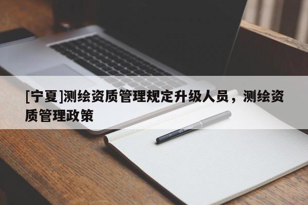 [寧夏]測(cè)繪資質(zhì)管理規(guī)定升級(jí)人員，測(cè)繪資質(zhì)管理政策