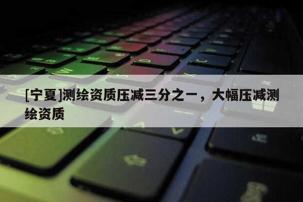 [寧夏]測(cè)繪資質(zhì)壓減三分之一，大幅壓減測(cè)繪資質(zhì)