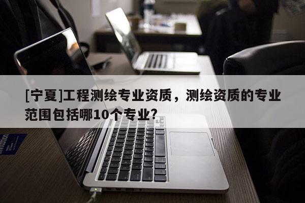 [寧夏]工程測繪專業(yè)資質(zhì)，測繪資質(zhì)的專業(yè)范圍包括哪10個專業(yè)?