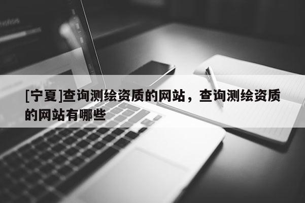 [寧夏]查詢測繪資質(zhì)的網(wǎng)站，查詢測繪資質(zhì)的網(wǎng)站有哪些
