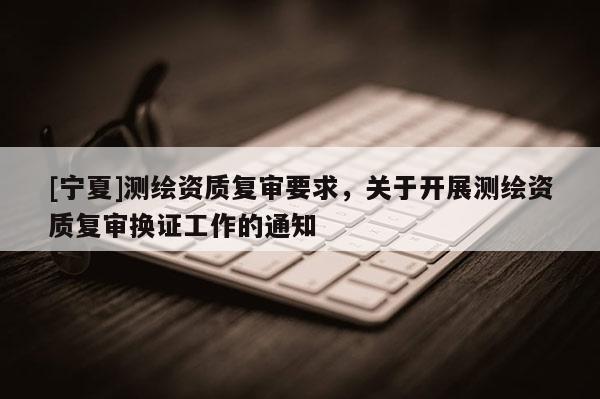 [寧夏]測繪資質(zhì)復(fù)審要求，關(guān)于開展測繪資質(zhì)復(fù)審換證工作的通知