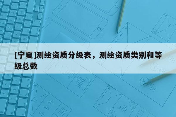 [寧夏]測繪資質(zhì)分級表，測繪資質(zhì)類別和等級總數(shù)